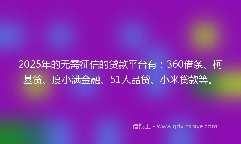 2025年的无需征信的贷款平台有：360借条、柯基贷、度小满金融、51人品贷、小米贷款等。