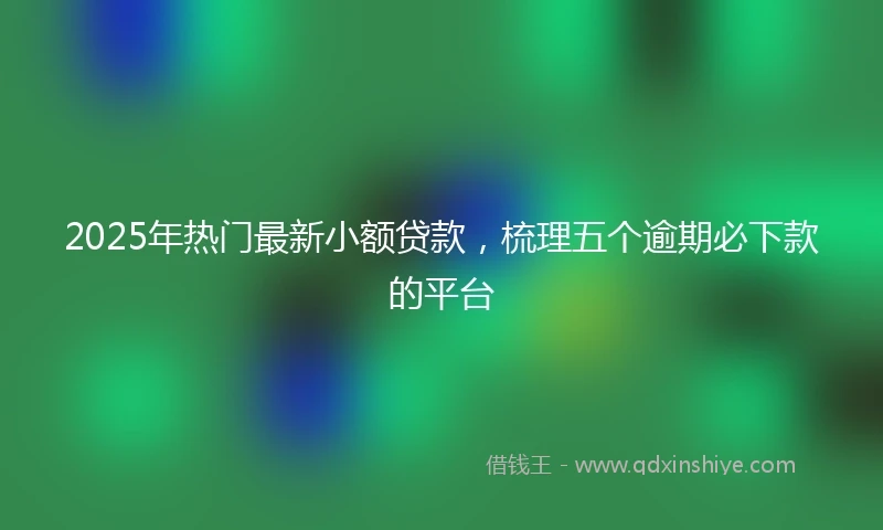 2025年热门最新小额贷款，梳理五个逾期必下款的平台