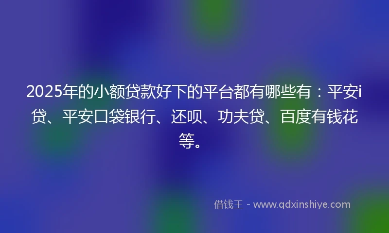 2025年的小额贷款好下的平台都有哪些有：平安i贷、平安口袋银行、还呗、功夫贷、百度有钱花等。