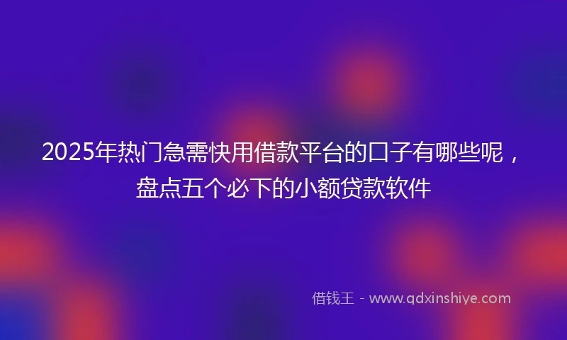 2025年热门急需快用借款平台的口子有哪些呢，盘点五个必下的小额贷款软件