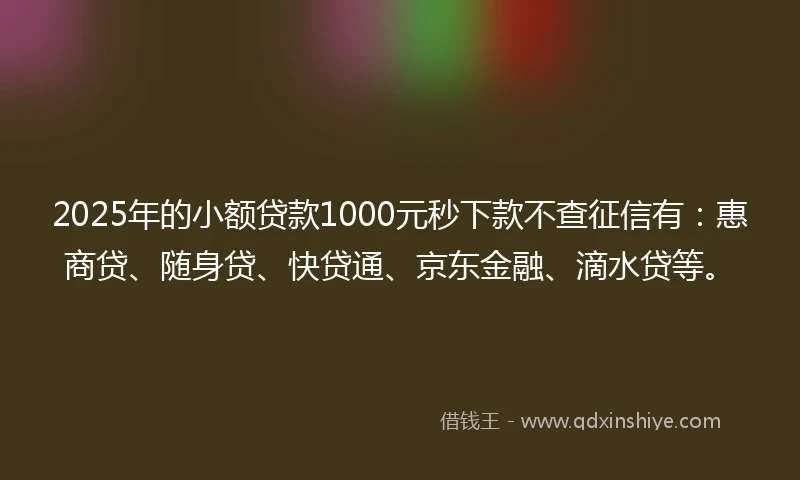 2025年的小额贷款1000元秒下款不查征信有：惠商贷、随身贷、快贷通、京东金融、滴水贷等。