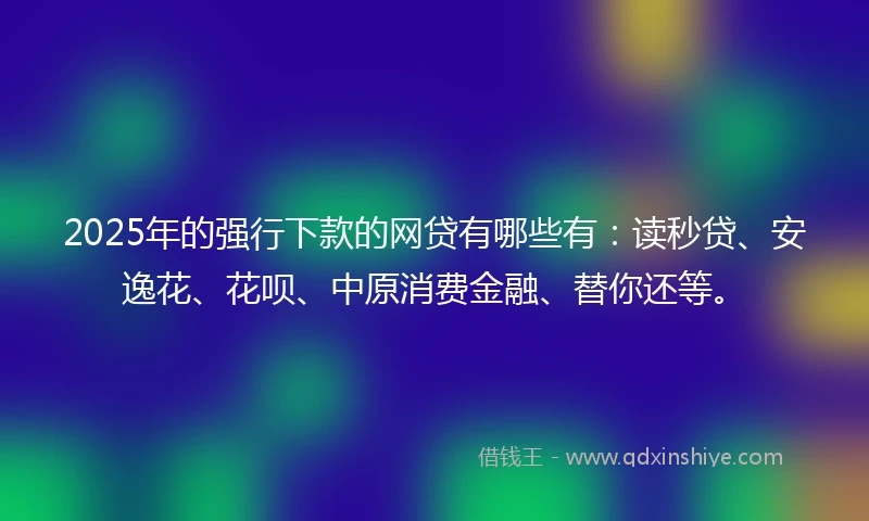 2025年的强行下款的网贷有哪些有：读秒贷、安逸花、花呗、中原消费金融、替你还等。