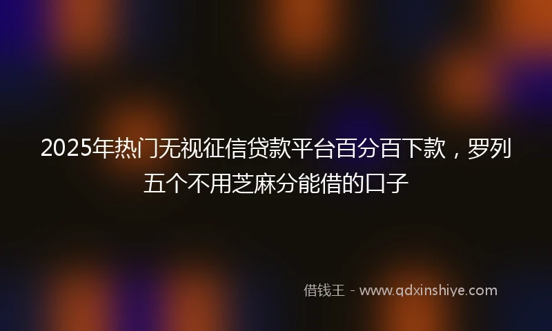 2025年热门无视征信贷款平台百分百下款，罗列五个不用芝麻分能借的口子