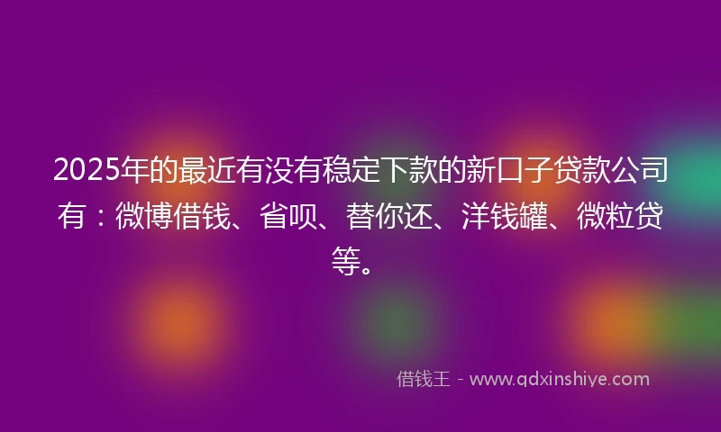 2025年的最近有没有稳定下款的新口子贷款公司有：微博借钱、省呗、替你还、洋钱罐、微粒贷等。