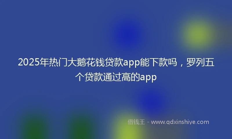 2025年热门大鹅花钱贷款app能下款吗，罗列五个贷款通过高的app