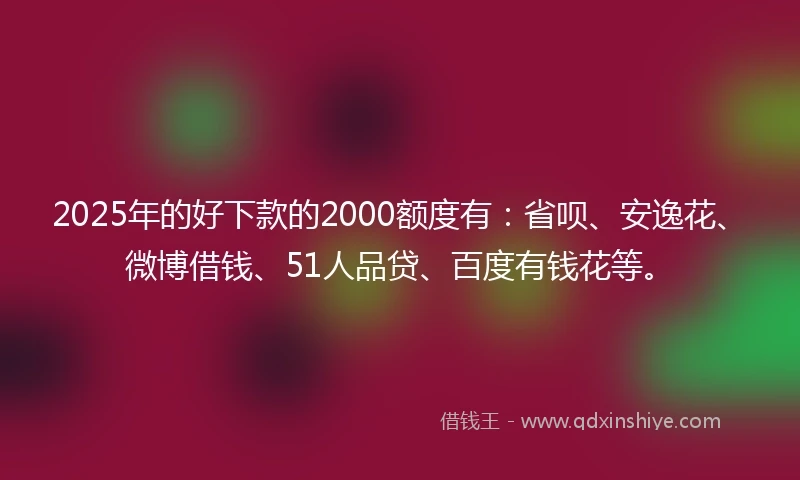 2025年的好下款的2000额度有：省呗、安逸花、微博借钱、51人品贷、百度有钱花等。