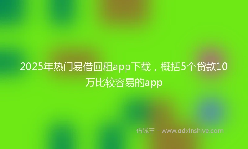 2025年热门易借回租app下载，概括5个贷款10万比较容易的app