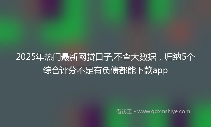 2025年热门最新网贷口子,不查大数据，归纳5个综合评分不足有负债都能下款app