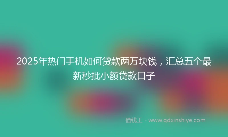 2025年热门手机如何贷款两万块钱，汇总五个最新秒批小额贷款口子