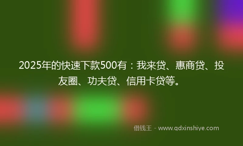 2025年的快速下款500有：我来贷、惠商贷、投友圈、功夫贷、信用卡贷等。