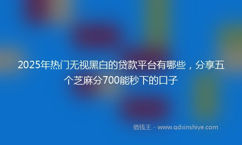 2025年热门无视黑白的贷款平台有哪些，分享五个芝麻分700能秒下的口子