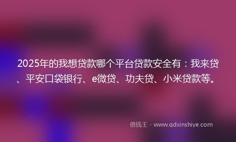2025年的我想贷款哪个平台贷款安全有：我来贷、平安口袋银行、e微贷、功夫贷、小米贷款等。