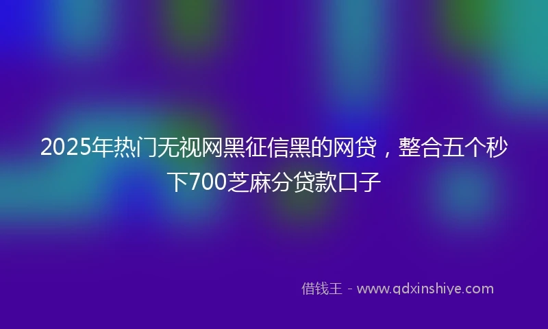 2025年热门无视网黑征信黑的网贷，整合五个秒下700芝麻分贷款口子