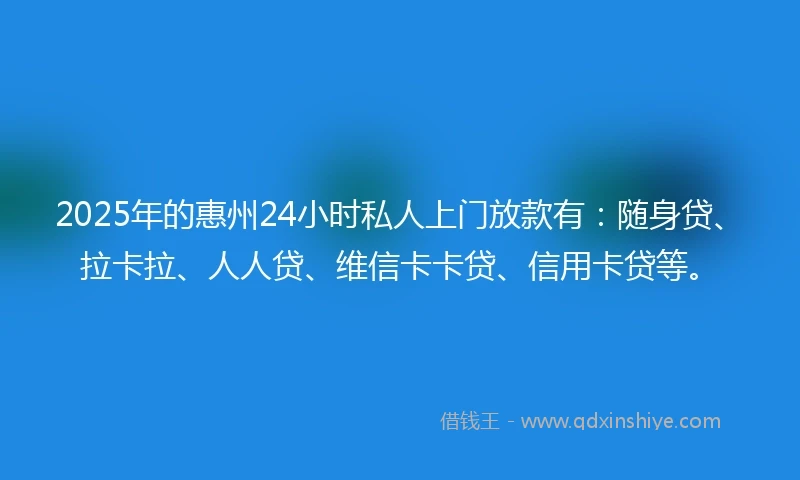 2025年的惠州24小时私人上门放款有：随身贷、拉卡拉、人人贷、维信卡卡贷、信用卡贷等。