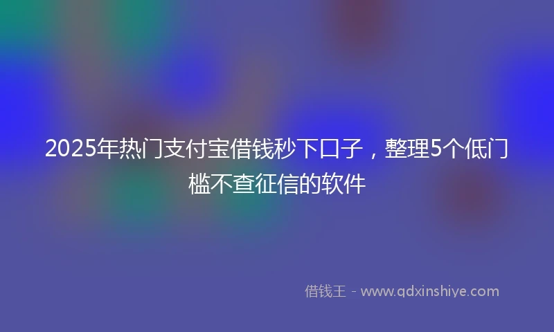 2025年热门支付宝借钱秒下口子，整理5个低门槛不查征信的软件