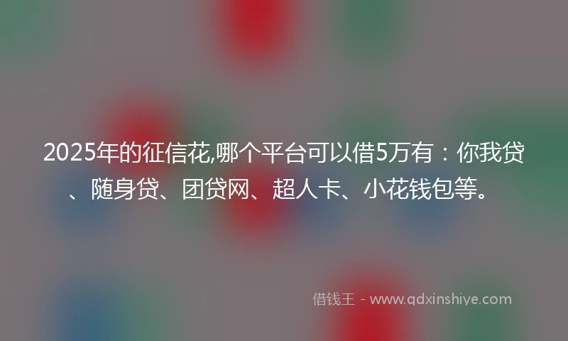 2025年的征信花,哪个平台可以借5万有:你我贷、随身贷、团贷网、超人卡、小花钱包等。