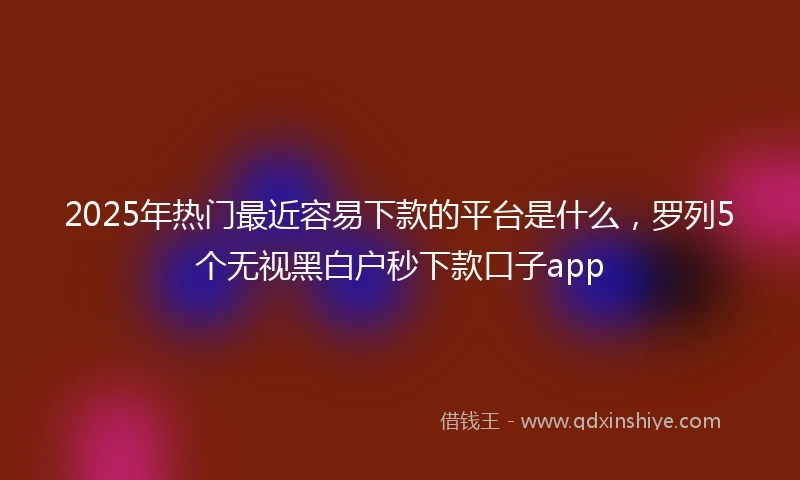 2025年热门最近容易下款的平台是什么，罗列5个无视黑白户秒下款口子app