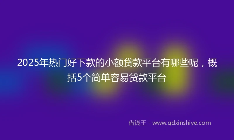 2025年热门好下款的小额贷款平台有哪些呢，概括5个简单容易贷款平台