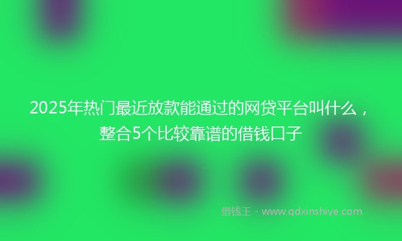 2025年热门最近放款能通过的网贷平台叫什么，整合5个比较靠谱的借钱口子