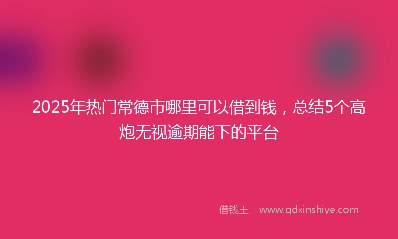 2025年热门常德市哪里可以借到钱，总结5个高炮无视逾期能下的平台