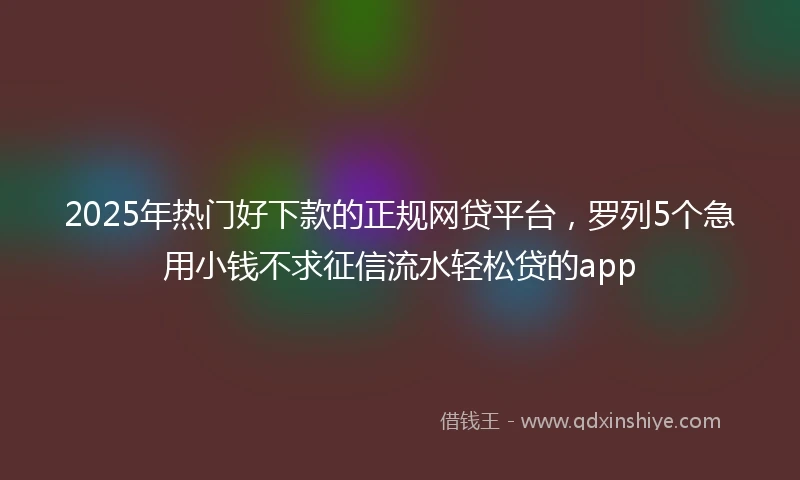 2025年热门好下款的正规网贷平台，罗列5个急用小钱不求征信流水轻松贷的app