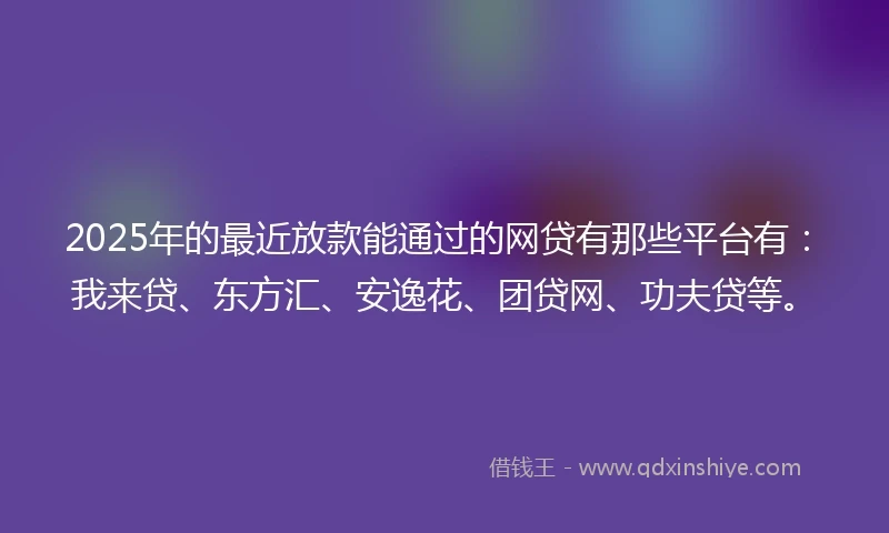 2025年的最近放款能通过的网贷有那些平台有：我来贷、东方汇、安逸花、团贷网、功夫贷等。