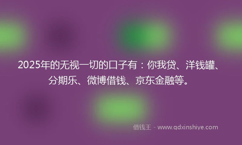 2025年的无视一切的口子有：你我贷、洋钱罐、分期乐、微博借钱、京东金融等。