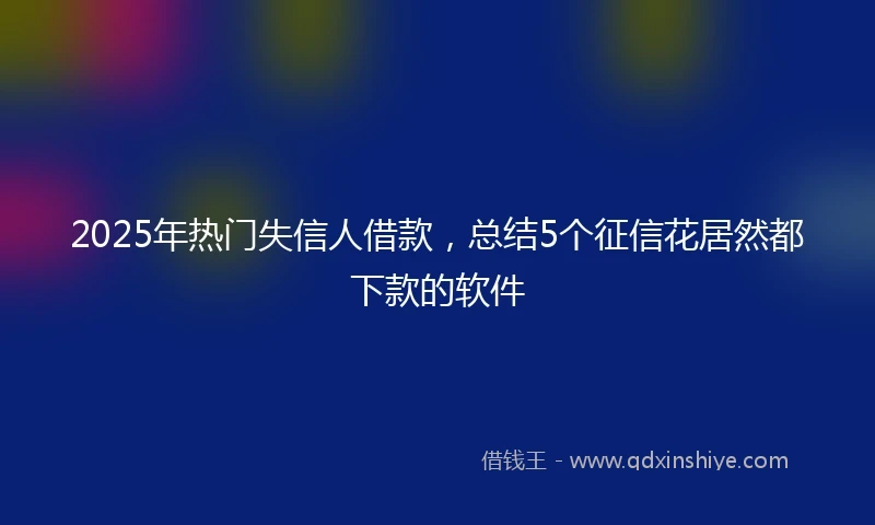 2025年热门失信人借款，总结5个征信花居然都下款的软件