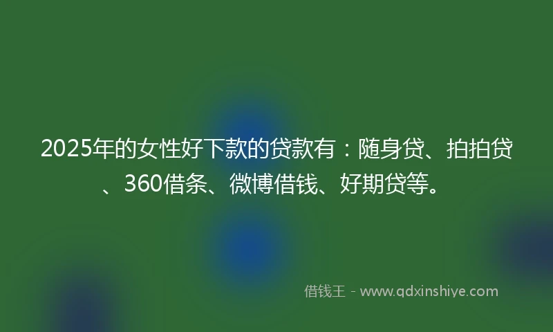 2025年的女性好下款的贷款有：随身贷、拍拍贷、360借条、微博借钱、好期贷等。