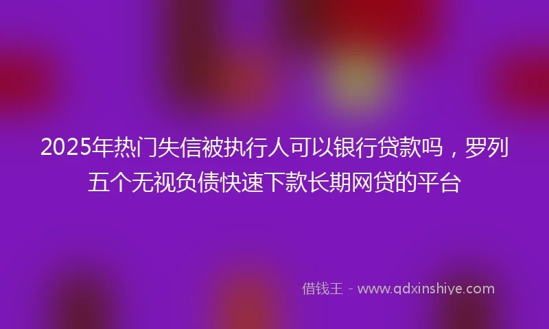 2025年热门失信被执行人可以银行贷款吗，罗列五个无视负债快速下款长期网贷的平台
