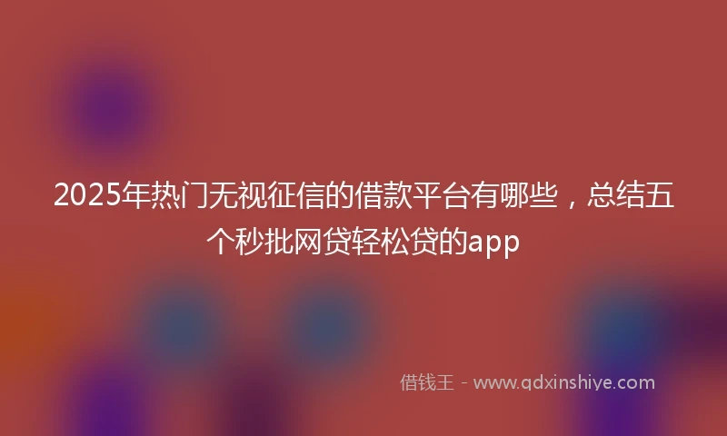 2025年热门无视征信的借款平台有哪些，总结五个秒批网贷轻松贷的app