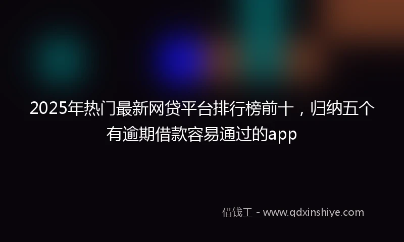 2025年热门最新网贷平台排行榜前十，归纳五个有逾期借款容易通过的app