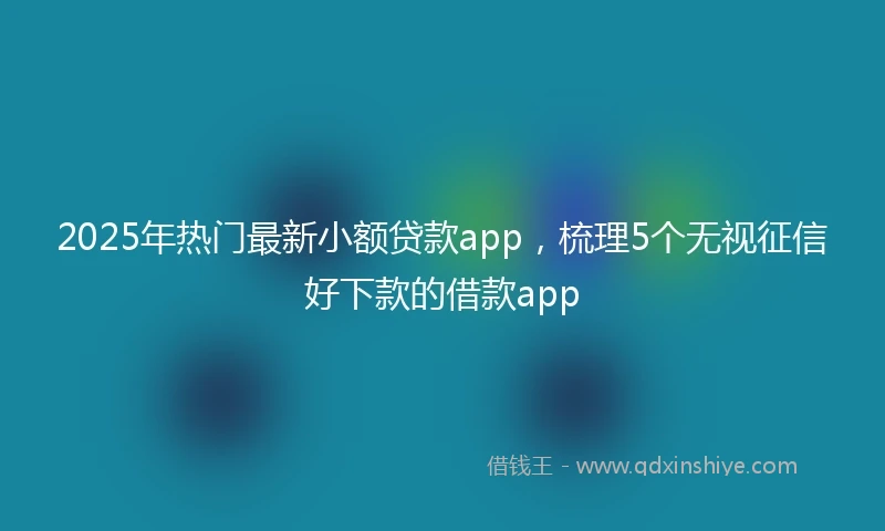 2025年热门最新小额贷款app，梳理5个无视征信好下款的借款app