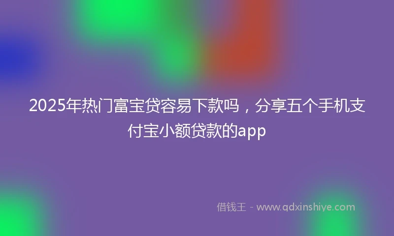 2025年热门富宝贷容易下款吗，分享五个手机支付宝小额贷款的app