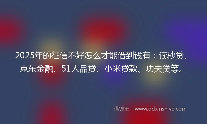 2025年的征信不好怎么才能借到钱有：读秒贷、京东金融、51人品贷、小米贷款、功夫贷等。
