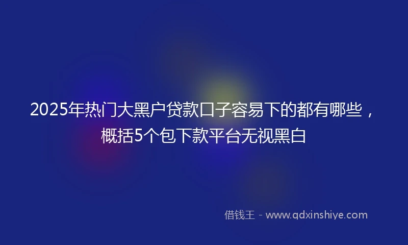 2025年热门大黑户贷款口子容易下的都有哪些，概括5个包下款平台无视黑白