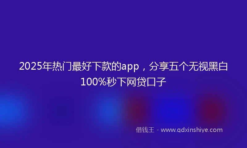 2025年热门最好下款的app，分享五个无视黑白100%秒下网贷口子