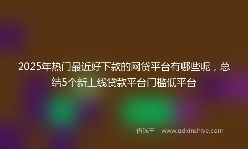 2025年热门最近好下款的网贷平台有哪些呢，总结5个新上线贷款平台门槛低平台