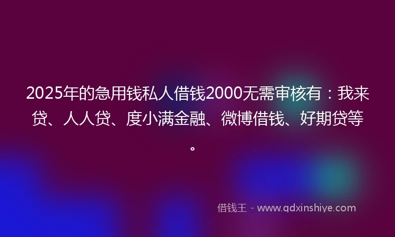 2025年的急用钱私人借钱2000无需审核有：我来贷、人人贷、度小满金融、微博借钱、好期贷等。