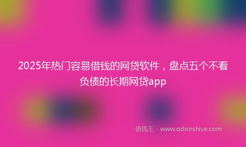 2025年热门容易借钱的网贷软件，盘点五个不看负债的长期网贷app