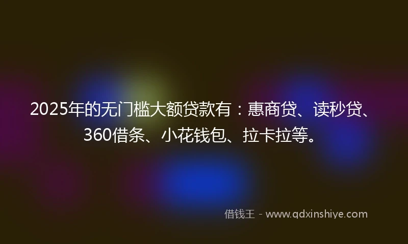 2025年的无门槛大额贷款有：惠商贷、读秒贷、360借条、小花钱包、拉卡拉等。
