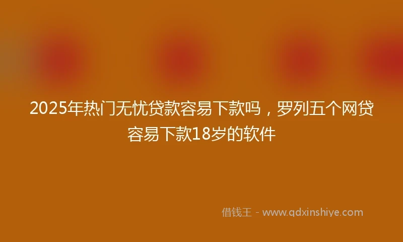 2025年热门无忧贷款容易下款吗，罗列五个网贷容易下款18岁的软件