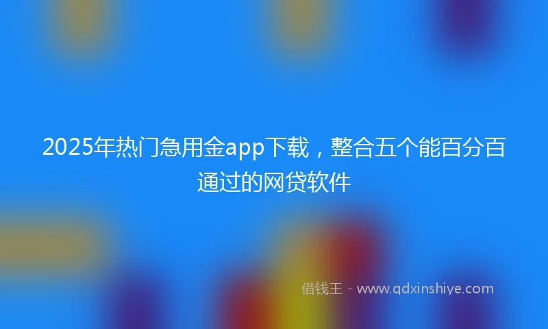 2025年热门急用金app下载，整合五个能百分百通过的网贷软件