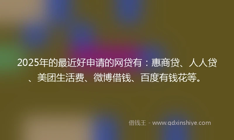 2025年的最近好申请的网贷有：惠商贷、人人贷、美团生活费、微博借钱、百度有钱花等。