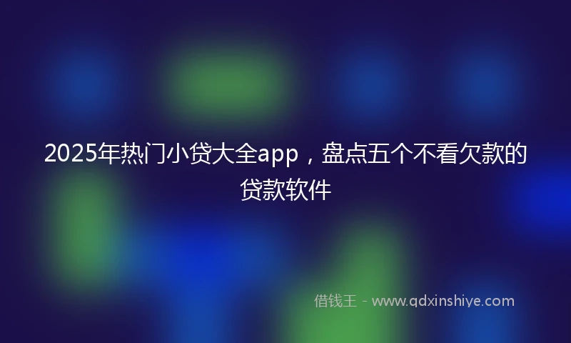 2025年热门小贷大全app，盘点五个不看欠款的贷款软件