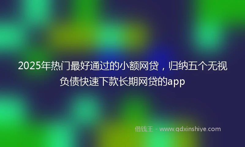 2025年热门最好通过的小额网贷，归纳五个无视负债快速下款长期网贷的app