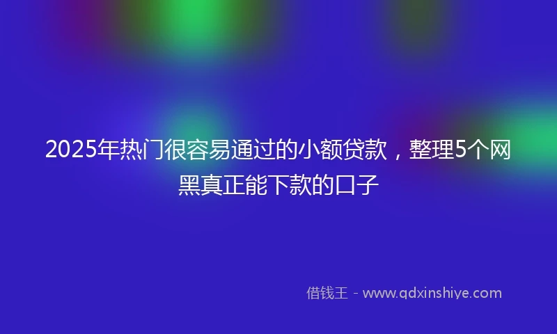 2025年热门很容易通过的小额贷款，整理5个网黑真正能下款的口子