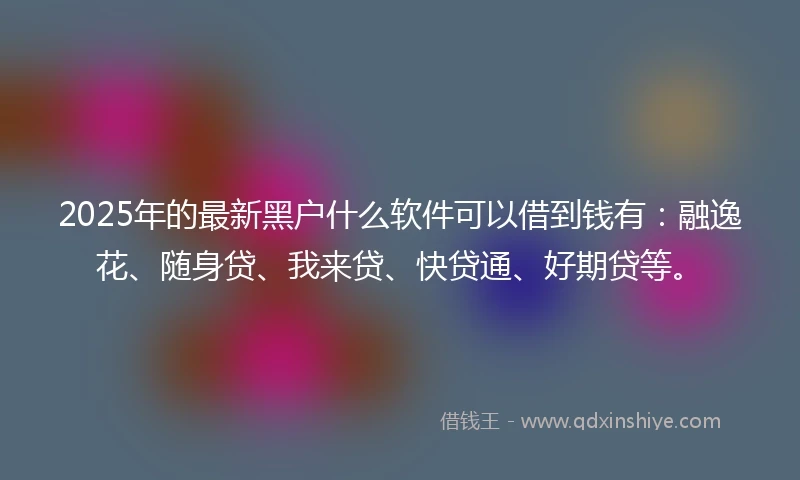 2025年的最新黑户什么软件可以借到钱有：融逸花、随身贷、我来贷、快贷通、好期贷等。