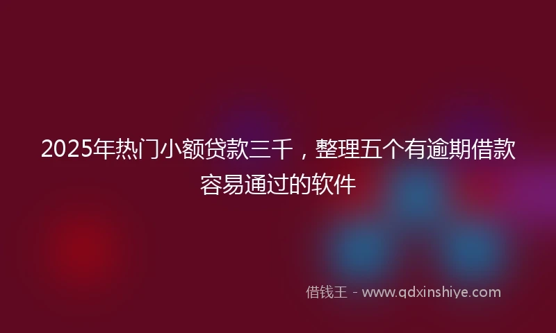2025年热门小额贷款三千，整理五个有逾期借款容易通过的软件