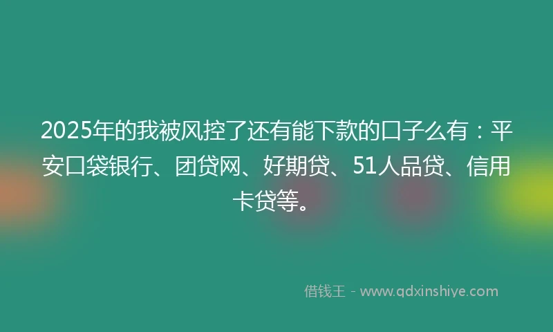 2025年的我被风控了还有能下款的口子么有：平安口袋银行、团贷网、好期贷、51人品贷、信用卡贷等。